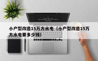 小户型改造15万方水电（小户型改造15万方水电要多少钱）