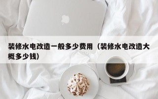 装修水电改造一般多少费用（装修水电改造大概多少钱）