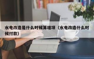 水电改造是什么时候算增项（水电改造什么时候付款）